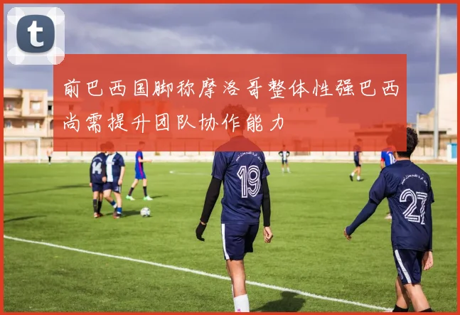 前巴西国脚称摩洛哥整体性强巴西尚需提升团队协作能力