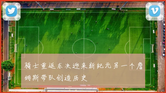 骑士重返东决迎来新纪元另一个詹姆斯带队创造历史
