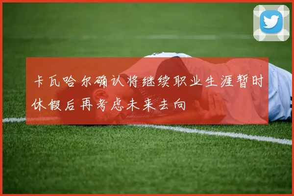 卡瓦哈尔确认将继续职业生涯暂时休假后再考虑未来去向