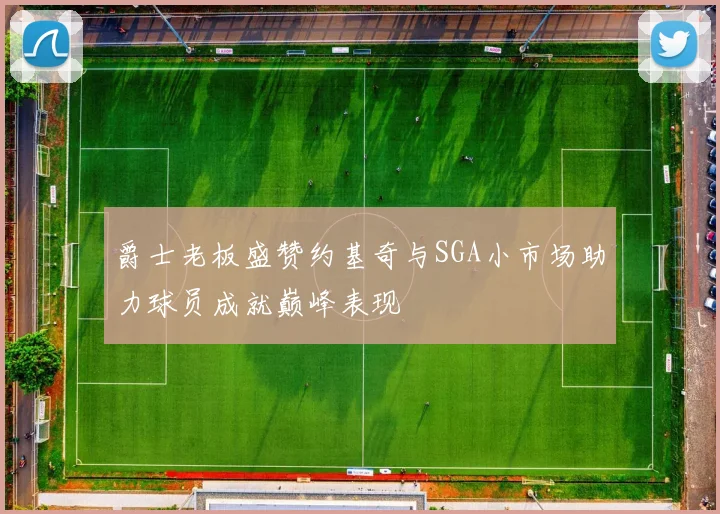 爵士老板盛赞约基奇与SGA小市场助力球员成就巅峰表现
