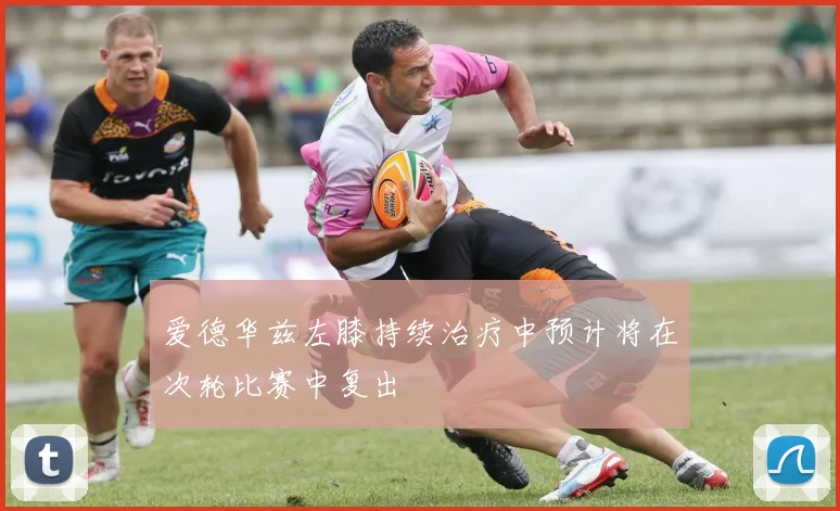 爱德华兹左膝持续治疗中预计将在次轮比赛中复出