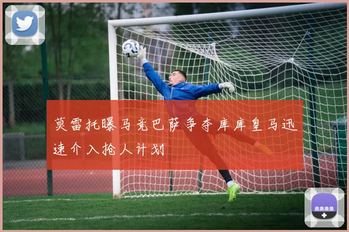 莫雷托曝马竞巴萨争夺库库皇马迅速介入抢人计划
