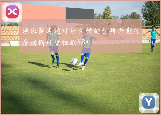 迪班萨表达对杜兰特的崇拜并期待詹姆斯继续征战NBA