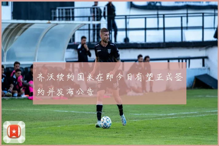 齐沃续约国米在即今日有望正式签约并发布公告
