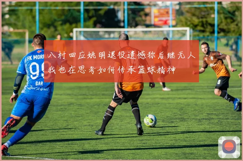 八村回应姚明退役遗憾称后继无人我也在思考如何传承篮球精神