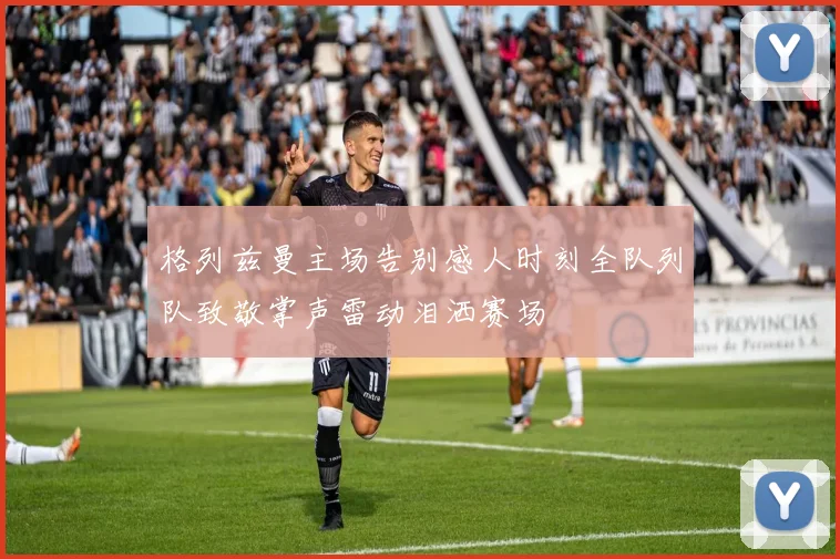 格列兹曼主场告别感人时刻全队列队致敬掌声雷动泪洒赛场