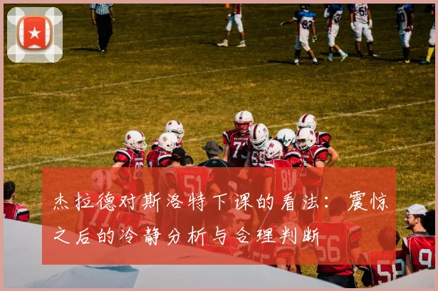 杰拉德对斯洛特下课的看法：震惊之后的冷静分析与合理判断