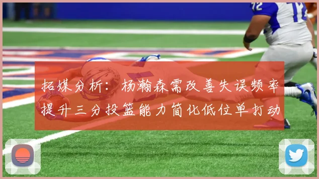 拓媒分析：杨瀚森需改善失误频率提升三分投篮能力简化低位单打动作